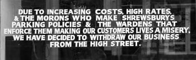 Sign in shop window, Shropshire: â€˜â€˜Due to increasing costs, high rates, the morons who make Shrewsburyâ€™s parking policies and the wardens who enforce them, making our customersâ€™ lives a misery, we have decided to withdraw our business from the high street.â€™â€™