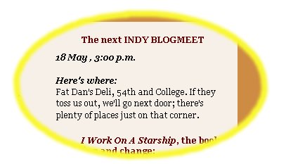 â€˜â€˜The next INDY BLOGMEET / 18 May , 3:00 p.m. / Hereâ€™s where: Fat Danâ€™s Deli, 54th and College. If they toss us out, weâ€™ll go next door; thereâ€™s plenty of places just on that corner.â€™â€™ 